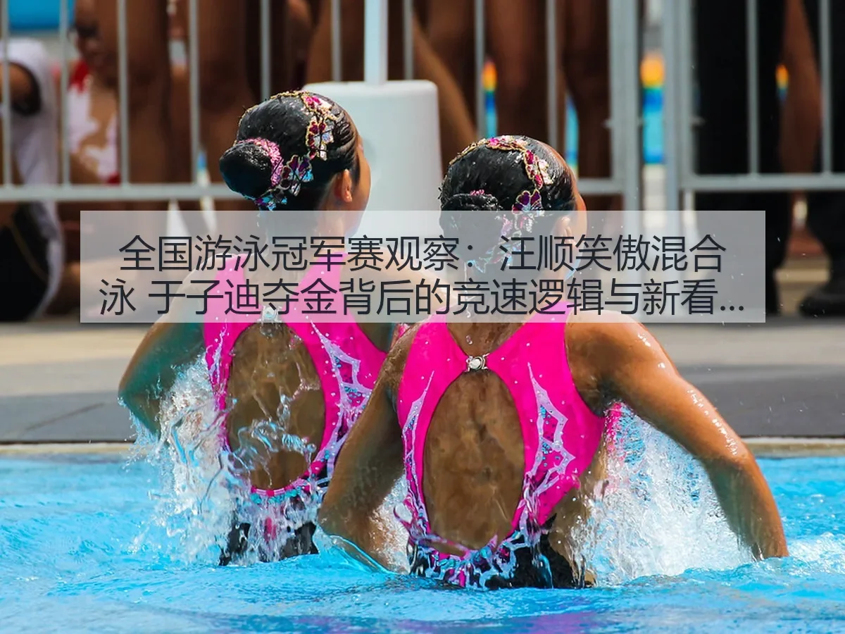 全国游泳冠军赛观察：汪顺笑傲混合泳 于子迪夺金背后的竞速逻辑与新看点